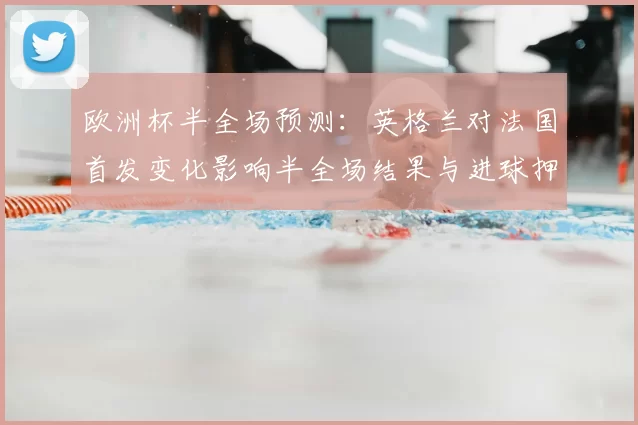 欧洲杯半全场预测：英格兰对法国首发变化影响半全场结果与进球押注建议