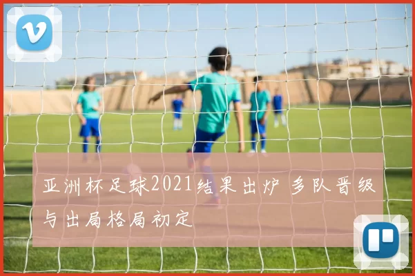 亚洲杯足球2021结果出炉 多队晋级与出局格局初定