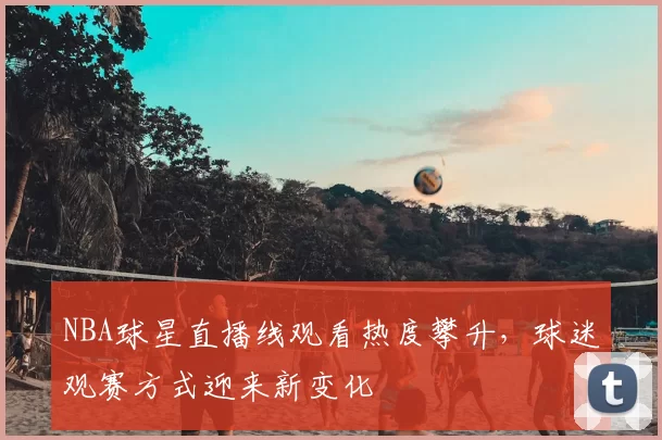 NBA球星直播线观看热度攀升，球迷观赛方式迎来新变化
