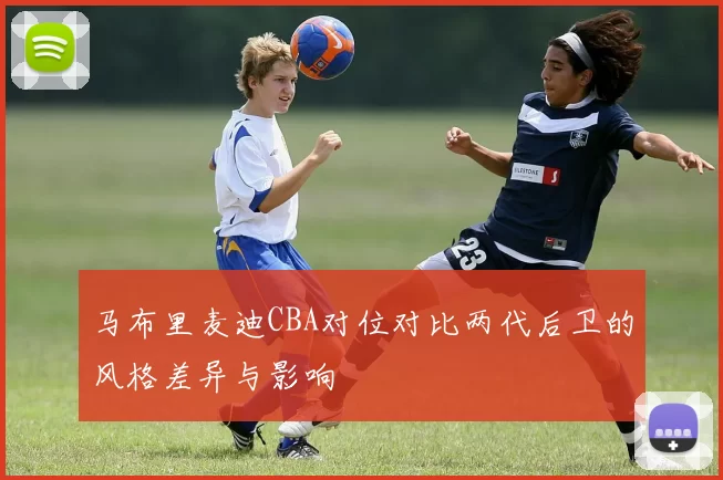 马布里麦迪CBA对位对比两代后卫的风格差异与影响