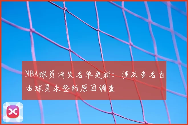 NBA球员消失名单更新：涉及多名自由球员未签约原因调查