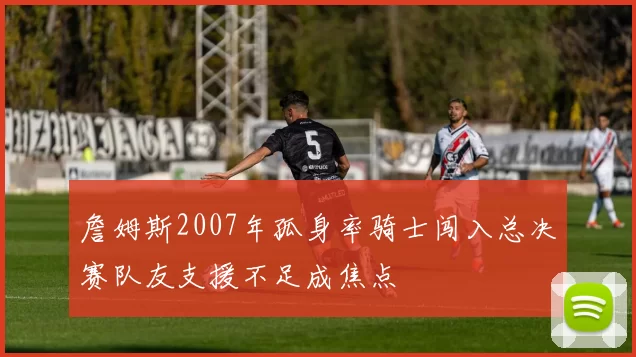 詹姆斯2007年孤身率骑士闯入总决赛队友支援不足成焦点