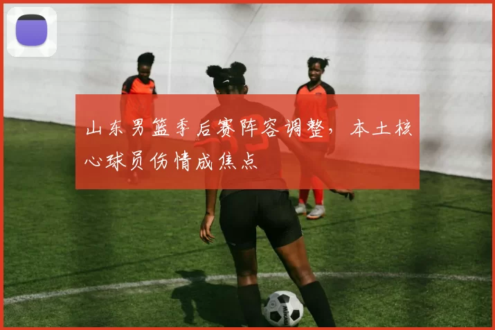 山东男篮季后赛阵容调整，本土核心球员伤情成焦点