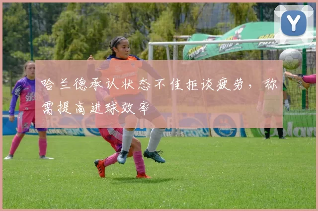 哈兰德承认状态不佳拒谈疲劳，称需提高进球效率