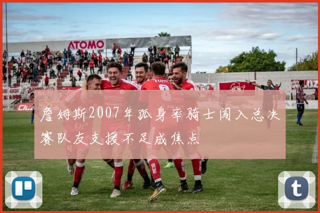 詹姆斯2007年孤身率骑士闯入总决赛队友支援不足成焦点