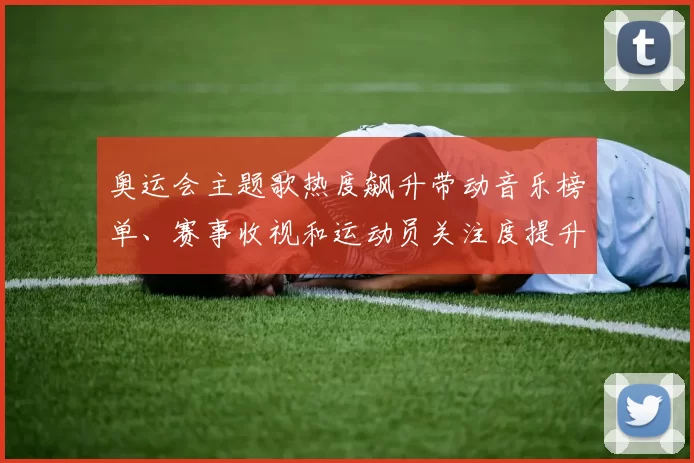 奥运会主题歌热度飙升带动音乐榜单、赛事收视和运动员关注度提升