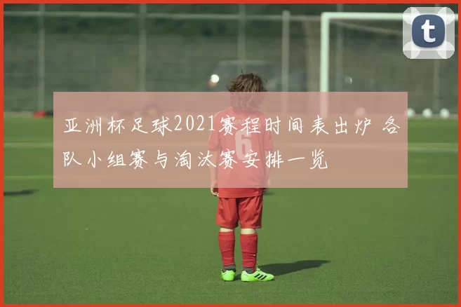 亚洲杯足球2021赛程时间表出炉 各队小组赛与淘汰赛安排一览