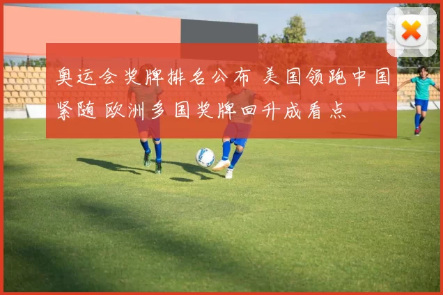 奥运会奖牌排名公布 美国领跑中国紧随 欧洲多国奖牌回升成看点