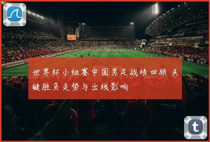 世界杯小组赛中国男足战绩回顾 关键胜负走势与出线影响