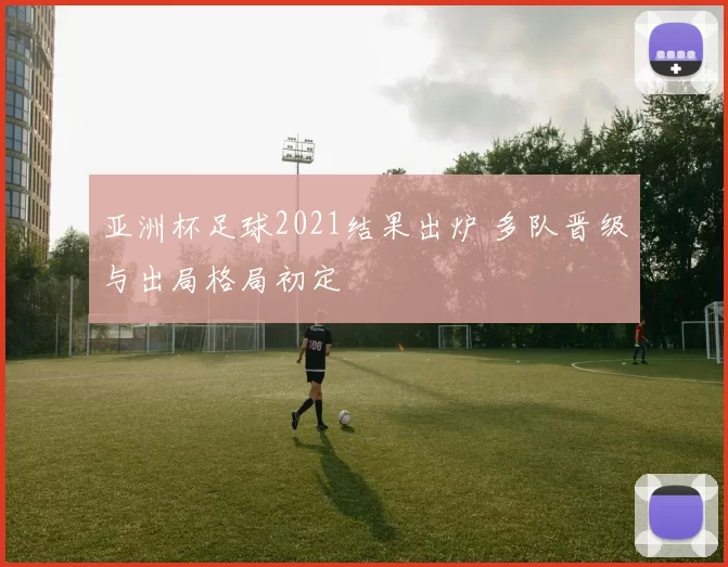 亚洲杯足球2021结果出炉 多队晋级与出局格局初定