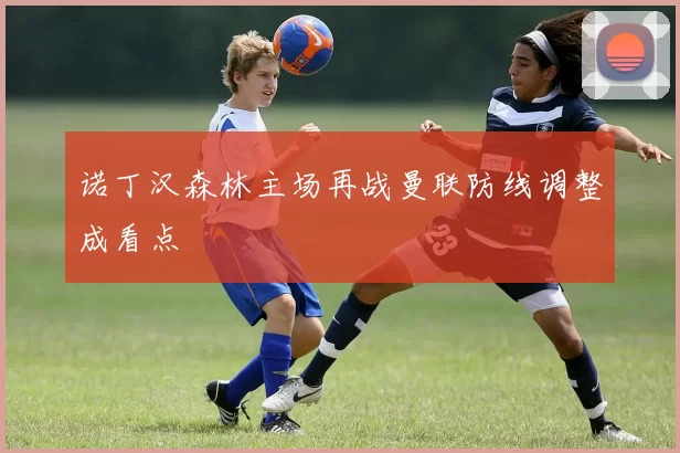 诺丁汉森林主场再战曼联防线调整成看点