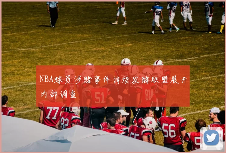 NBA球员涉赌事件持续发酵联盟展开内部调查