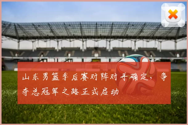 山东男篮季后赛对阵对手确定，争夺总冠军之路正式启动