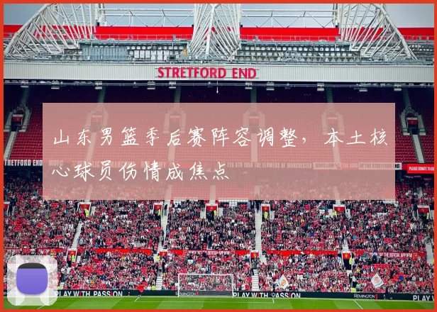山东男篮季后赛阵容调整，本土核心球员伤情成焦点
