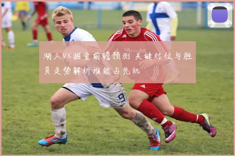 湖人vs掘金前瞻预测 关键对位与胜负走势解析谁能占先机