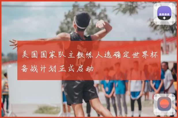 美国国家队主教练人选确定世界杯备战计划正式启动