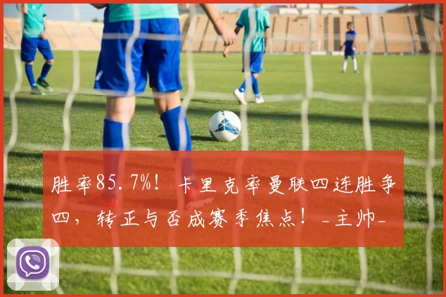 胜率85.7%！卡里克率曼联四连胜争四，转正与否成赛季焦点！_主帅_鲁本·阿莫里姆_欧冠