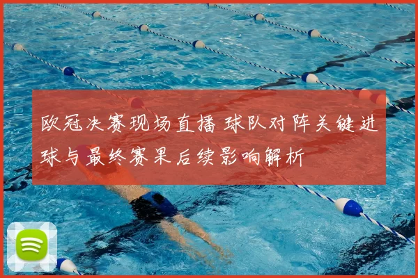 欧冠决赛现场直播 球队对阵关键进球与最终赛果后续影响解析