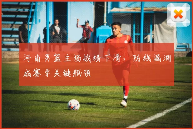 河南男篮主场战绩下滑，防线漏洞成赛季关键瓶颈