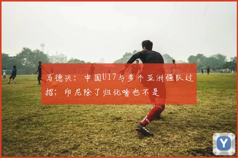 马德兴：中国U17与多个亚洲强队过招；印尼除了归化啥也不是