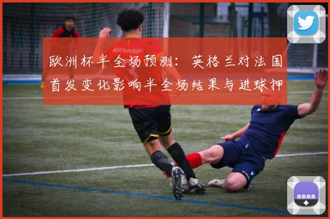 欧洲杯半全场预测：英格兰对法国首发变化影响半全场结果与进球押注建议