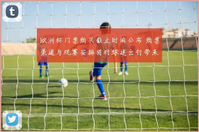 欧洲杯门票购买截止时间公布 购票渠道与观赛安排将对球迷出行带来影响