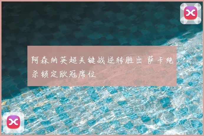 阿森纳英超关键战逆转胜出 萨卡绝杀锁定欧冠席位