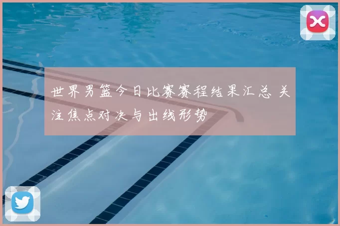 世界男篮今日比赛赛程结果汇总 关注焦点对决与出线形势