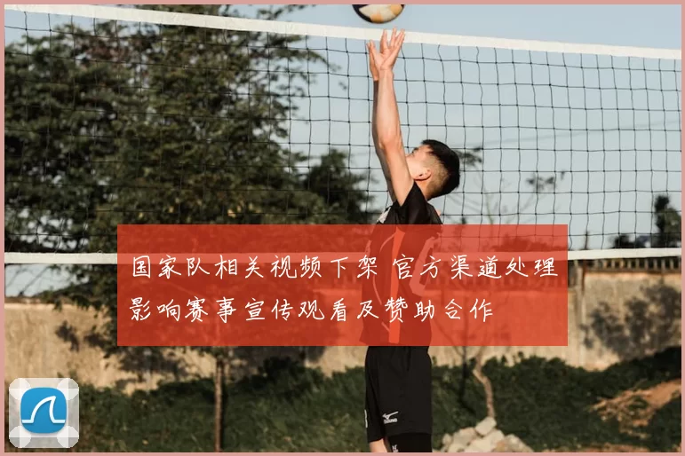 国家队相关视频下架 官方渠道处理影响赛事宣传观看及赞助合作